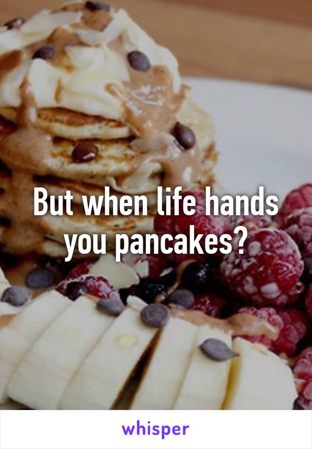 But when life hands you pancakes?