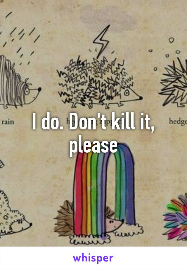 I do. Don't kill it, please