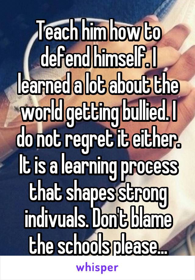 Teach him how to defend himself. I learned a lot about the world getting bullied. I do not regret it either. It is a learning process that shapes strong indivuals. Don't blame the schools please...