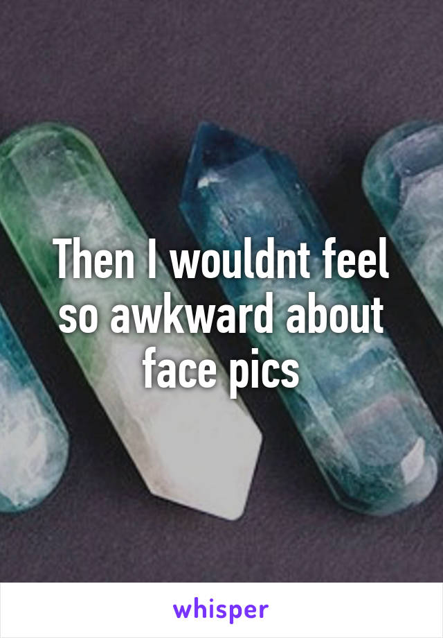 Then I wouldnt feel so awkward about face pics