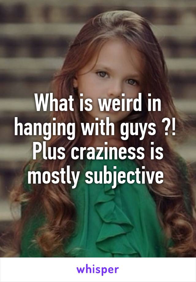 What is weird in hanging with guys ?! 
Plus craziness is mostly subjective 
