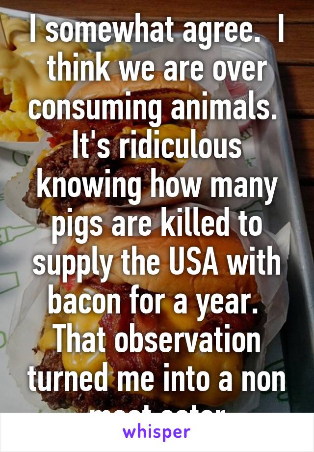 I somewhat agree.  I think we are over consuming animals.  It's ridiculous knowing how many pigs are killed to supply the USA with bacon for a year.  That observation turned me into a non meat eater