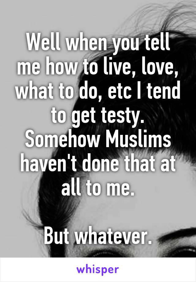 Well when you tell me how to live, love, what to do, etc I tend to get testy. Somehow Muslims haven't done that at all to me.

But whatever.