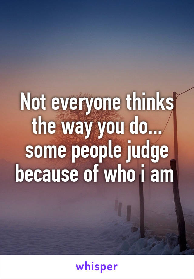 Not everyone thinks the way you do... some people judge because of who i am 
