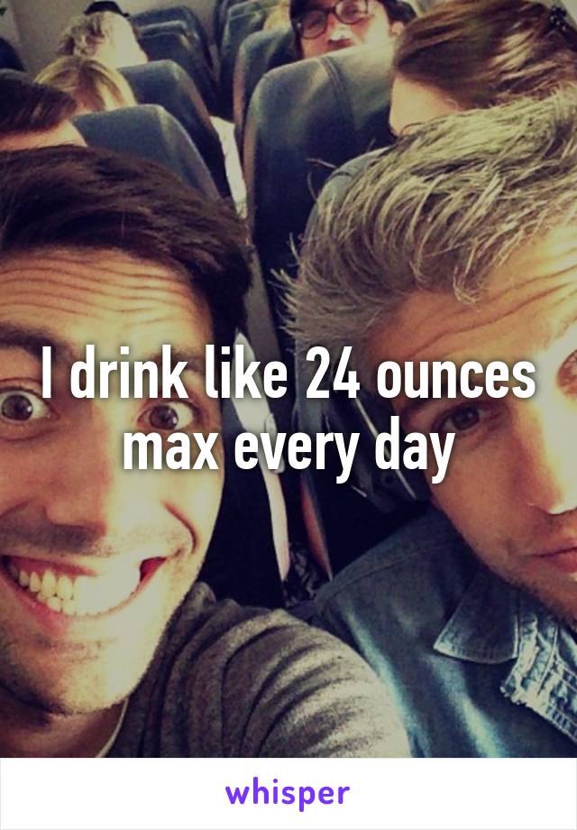I drink like 24 ounces max every day