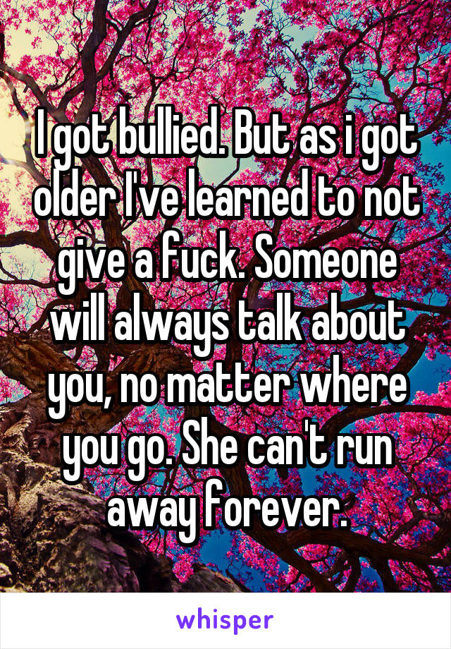 I got bullied. But as i got older I've learned to not give a fuck. Someone will always talk about you, no matter where you go. She can't run away forever.