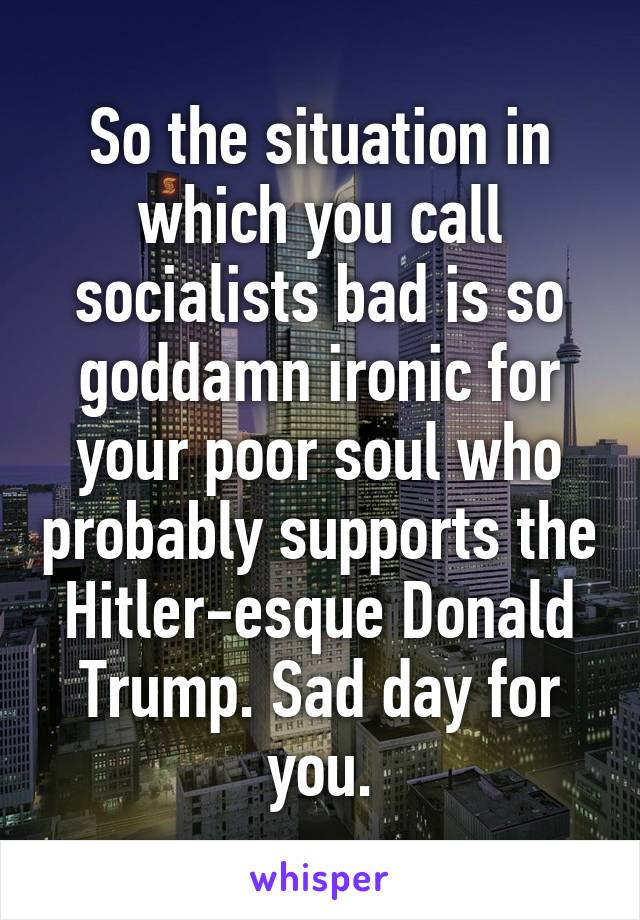 So the situation in which you call socialists bad is so goddamn ironic for your poor soul who probably supports the Hitler-esque Donald Trump. Sad day for you.