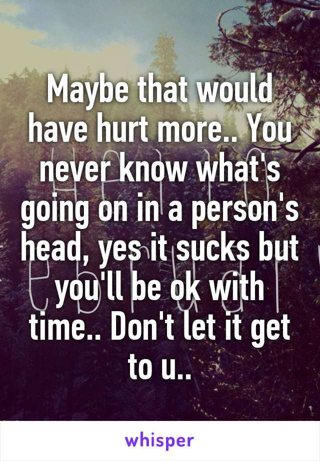 Maybe that would have hurt more.. You never know what's going on in a person's head, yes it sucks but you'll be ok with time.. Don't let it get to u..
