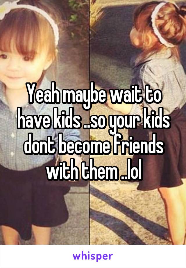 Yeah maybe wait to have kids ..so your kids dont become friends with them ..lol