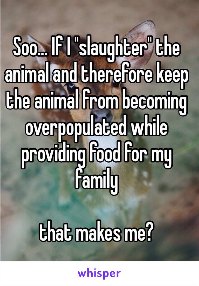 Soo... If I "slaughter" the animal and therefore keep the animal from becoming overpopulated while providing food for my family 

that makes me?