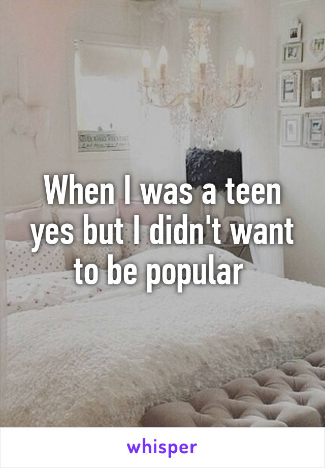 When I was a teen yes but I didn't want to be popular 