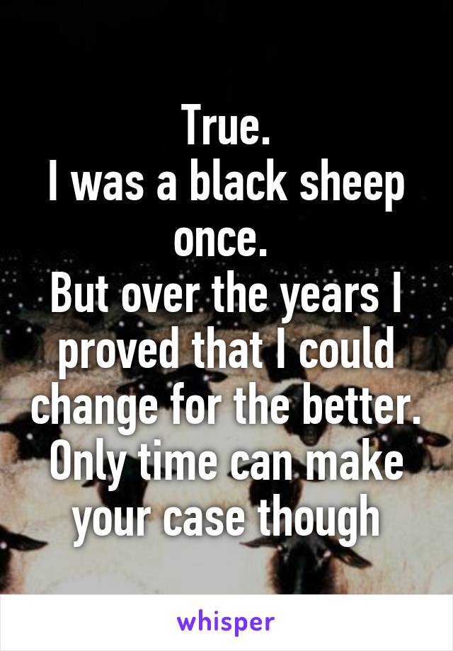 True.
I was a black sheep once. 
But over the years I proved that I could change for the better.
Only time can make your case though