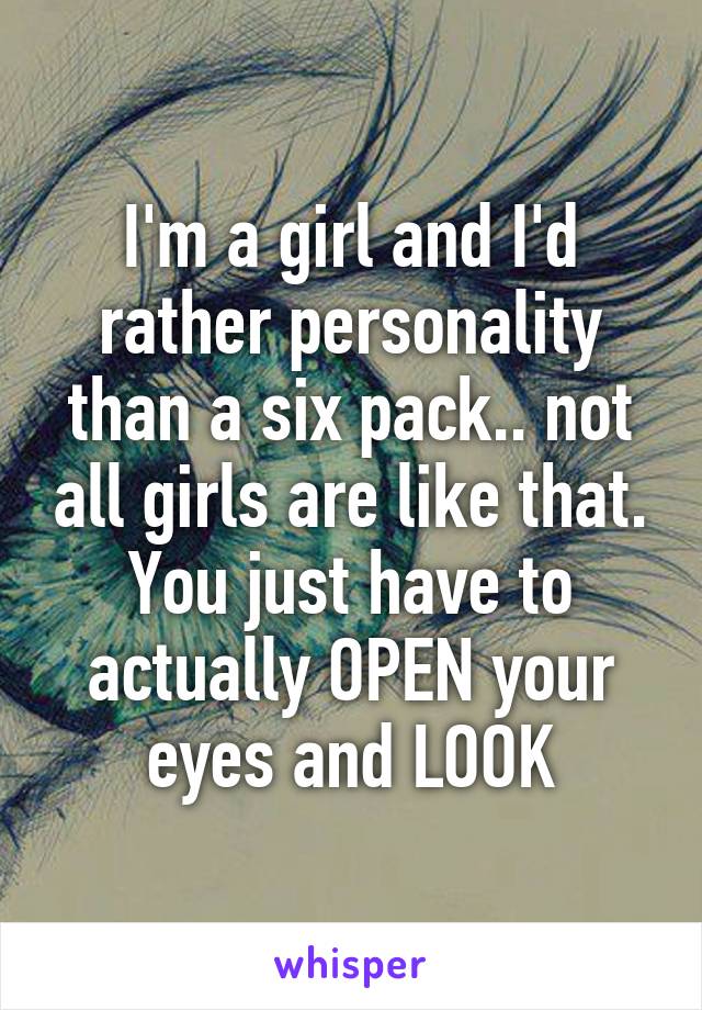 I'm a girl and I'd rather personality than a six pack.. not all girls are like that. You just have to actually OPEN your eyes and LOOK