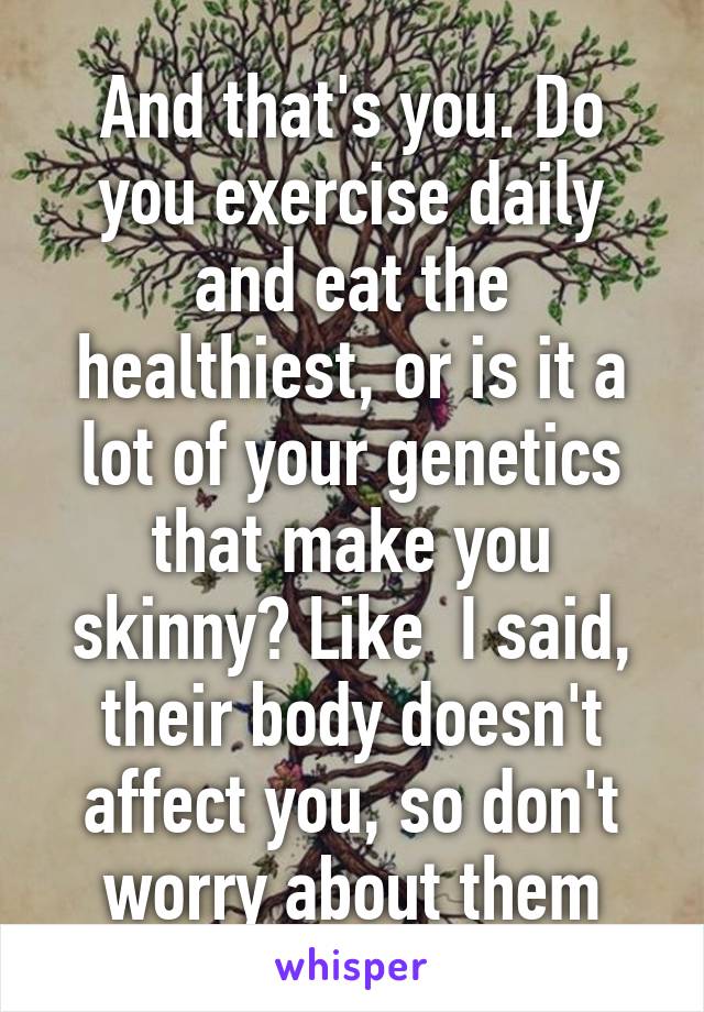 And that's you. Do you exercise daily and eat the healthiest, or is it a lot of your genetics that make you skinny? Like  I said, their body doesn't affect you, so don't worry about them