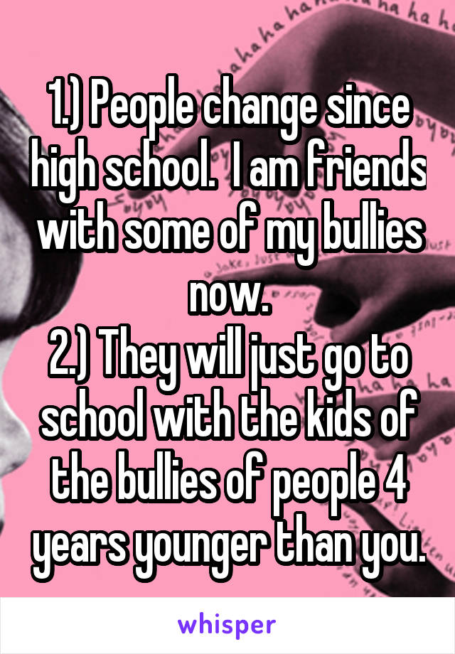 1.) People change since high school.  I am friends with some of my bullies now.
2.) They will just go to school with the kids of the bullies of people 4 years younger than you.