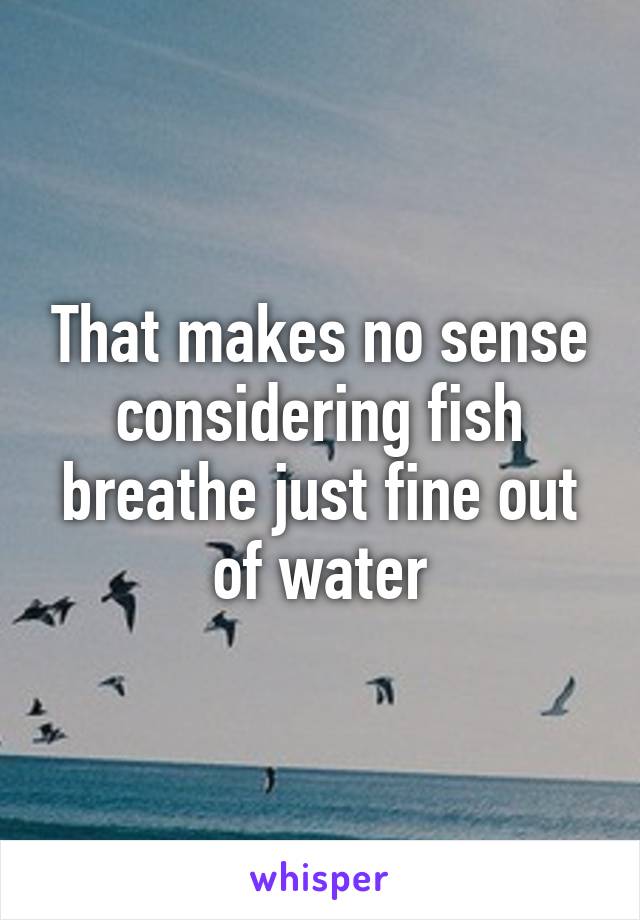 That makes no sense considering fish breathe just fine out of water