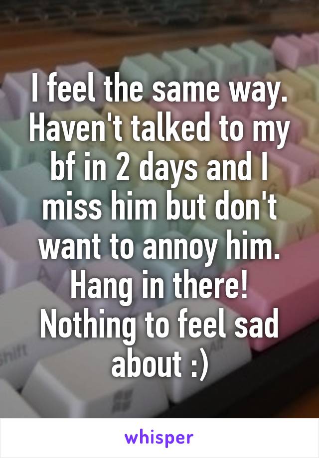 I feel the same way. Haven't talked to my bf in 2 days and I miss him but don't want to annoy him. Hang in there! Nothing to feel sad about :)