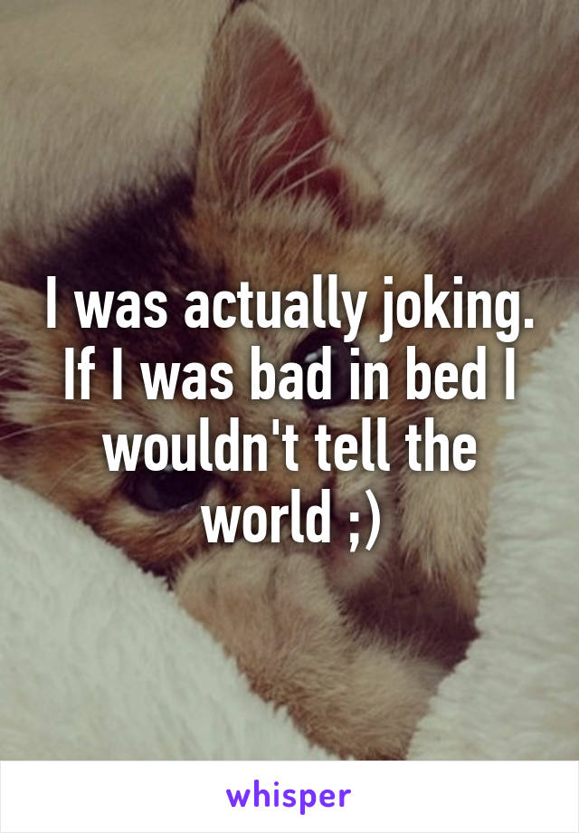 I was actually joking. If I was bad in bed I wouldn't tell the world ;)