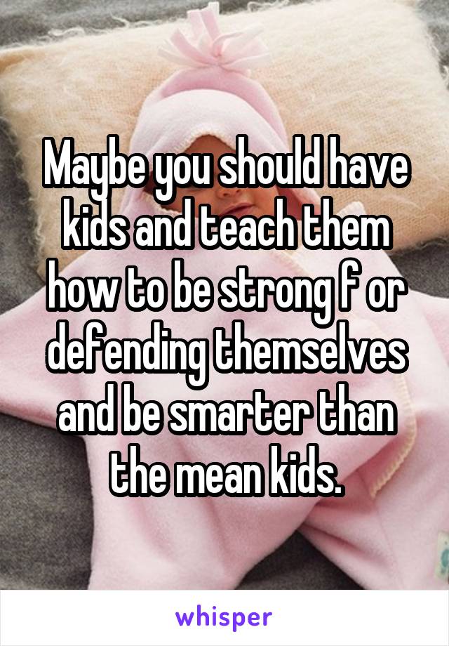 Maybe you should have kids and teach them how to be strong f or defending themselves and be smarter than the mean kids.