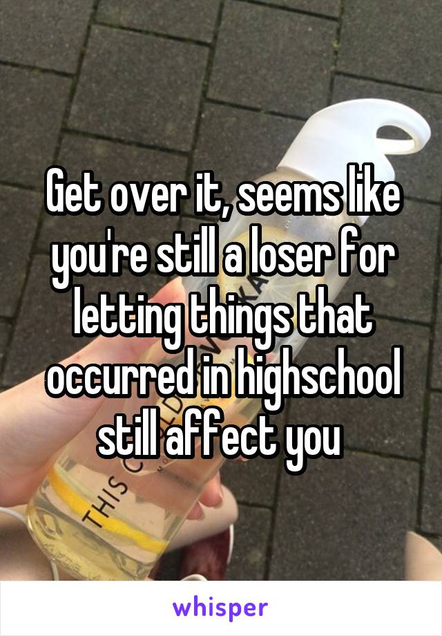 Get over it, seems like you're still a loser for letting things that occurred in highschool still affect you 