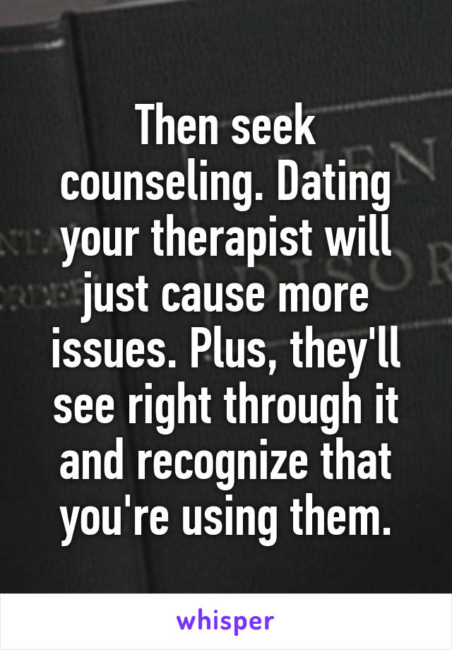 Then seek counseling. Dating your therapist will just cause more issues. Plus, they'll see right through it and recognize that you're using them.