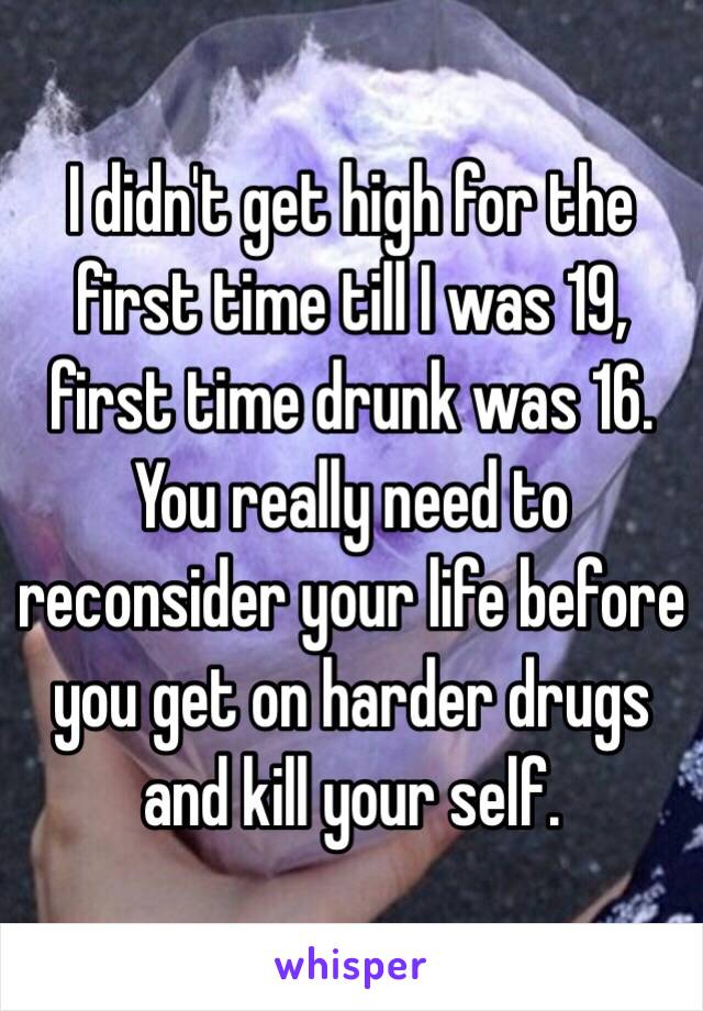 I didn't get high for the first time till I was 19, first time drunk was 16. You really need to reconsider your life before you get on harder drugs and kill your self. 