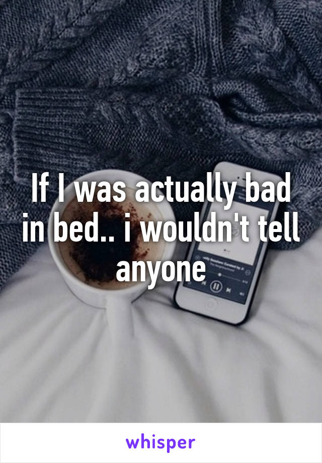 If I was actually bad in bed.. i wouldn't tell anyone