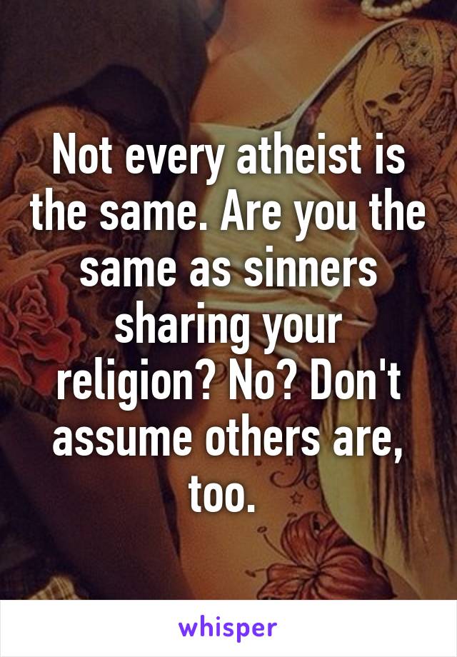 Not every atheist is the same. Are you the same as sinners sharing your religion? No? Don't assume others are, too. 