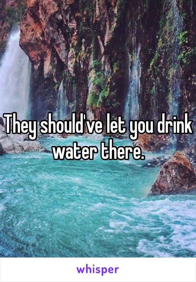 They should've let you drink water there.