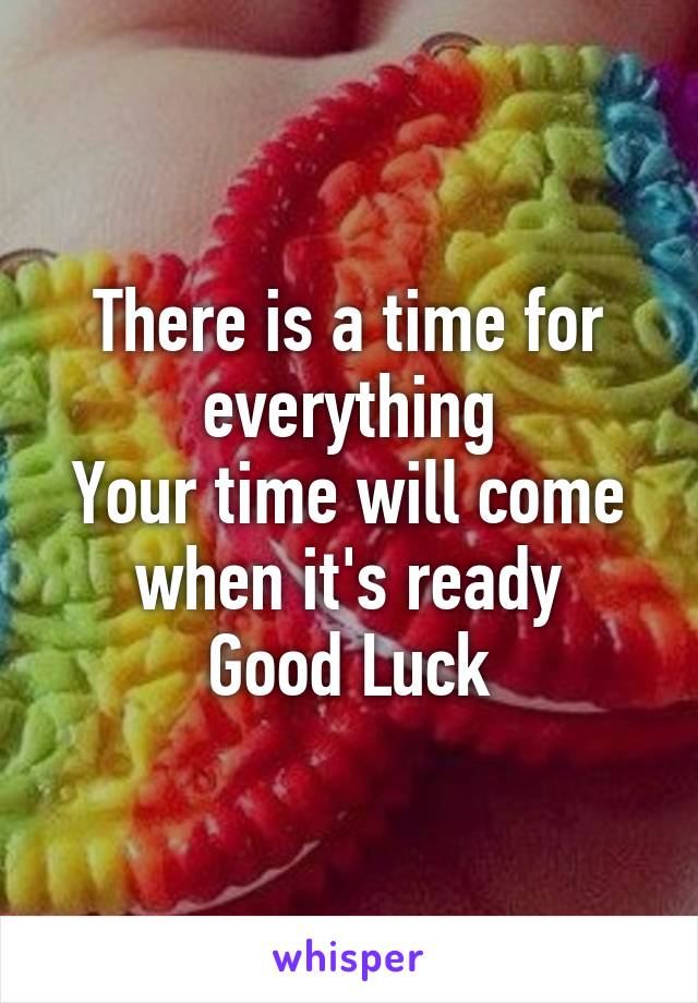 There is a time for everything
Your time will come when it's ready
Good Luck