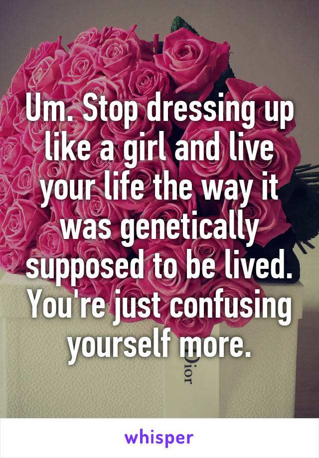 Um. Stop dressing up like a girl and live your life the way it was genetically supposed to be lived. You're just confusing yourself more.