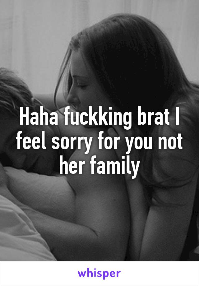 Haha fuckking brat I feel sorry for you not her family