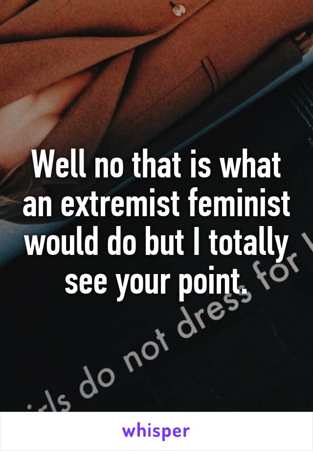 Well no that is what an extremist feminist would do but I totally see your point.