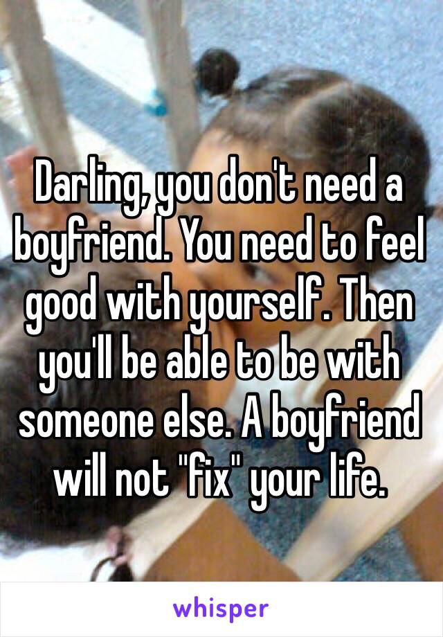 Darling, you don't need a boyfriend. You need to feel good with yourself. Then you'll be able to be with someone else. A boyfriend will not "fix" your life. 