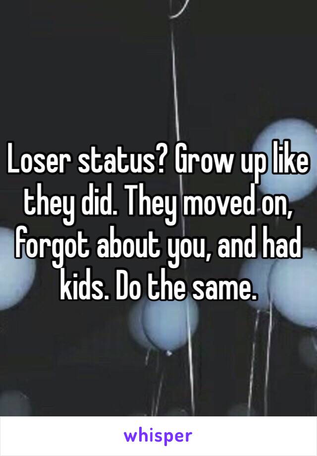 Loser status? Grow up like they did. They moved on, forgot about you, and had kids. Do the same.