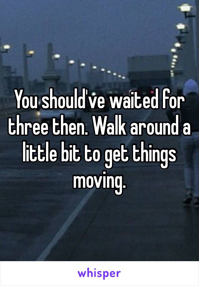 You should've waited for three then. Walk around a little bit to get things moving.