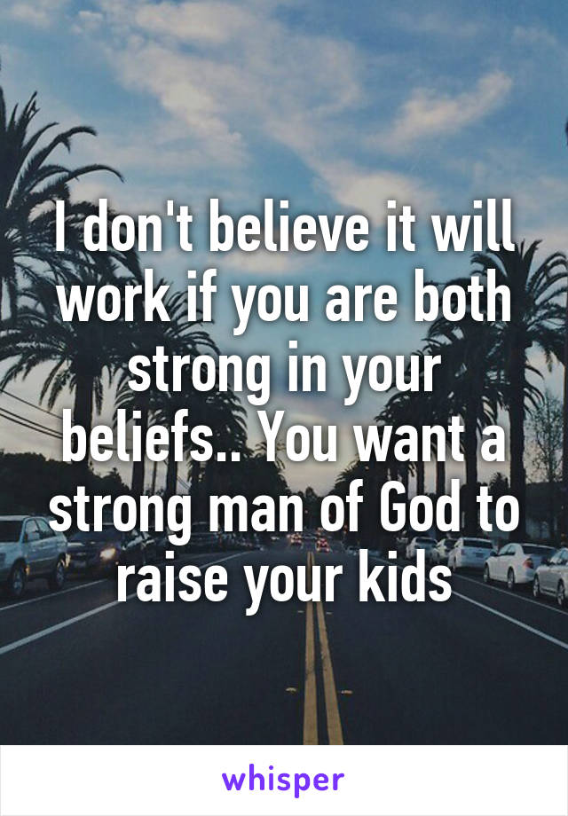I don't believe it will work if you are both strong in your beliefs.. You want a strong man of God to raise your kids