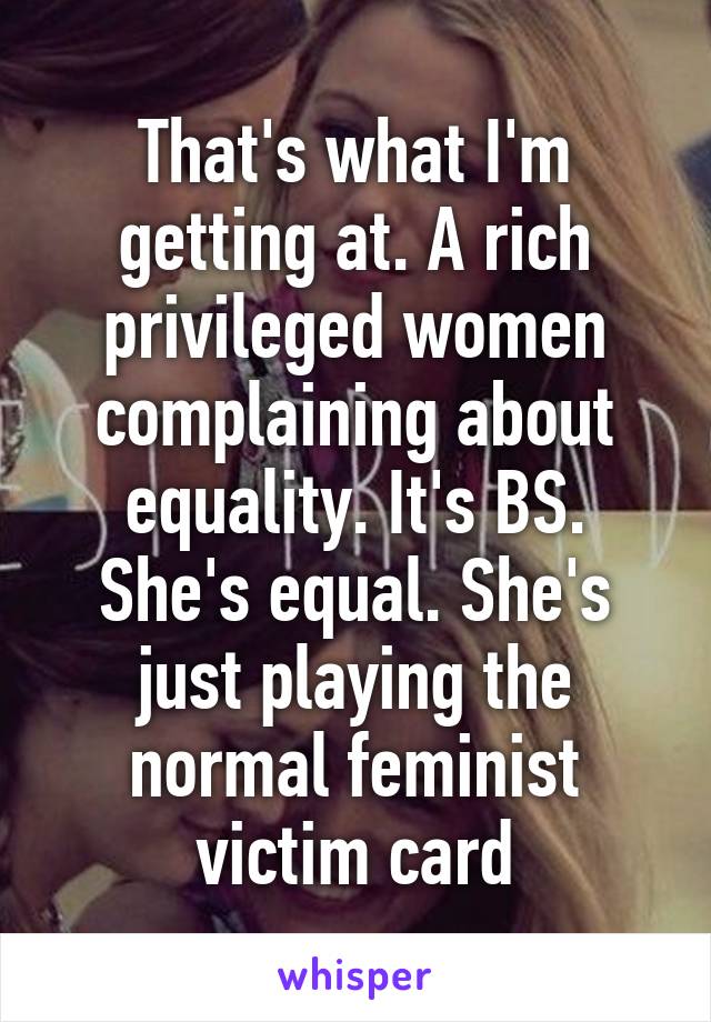 That's what I'm getting at. A rich privileged women complaining about equality. It's BS. She's equal. She's just playing the normal feminist victim card