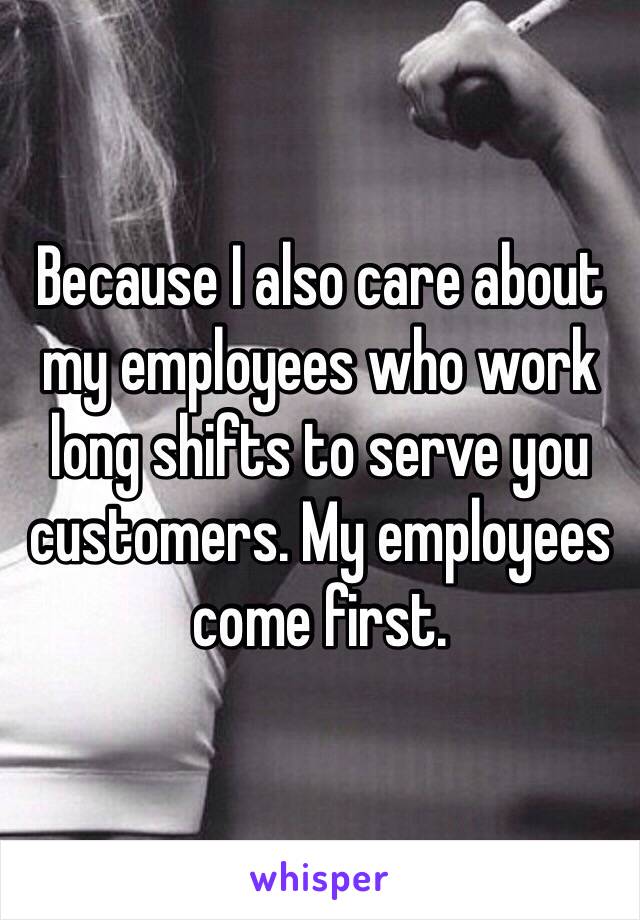 Because I also care about my employees who work long shifts to serve you customers. My employees come first. 
