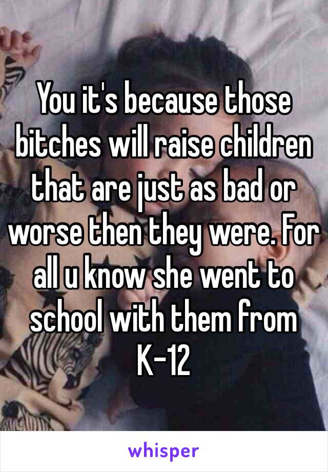 You it's because those bitches will raise children that are just as bad or worse then they were. For all u know she went to school with them from K-12