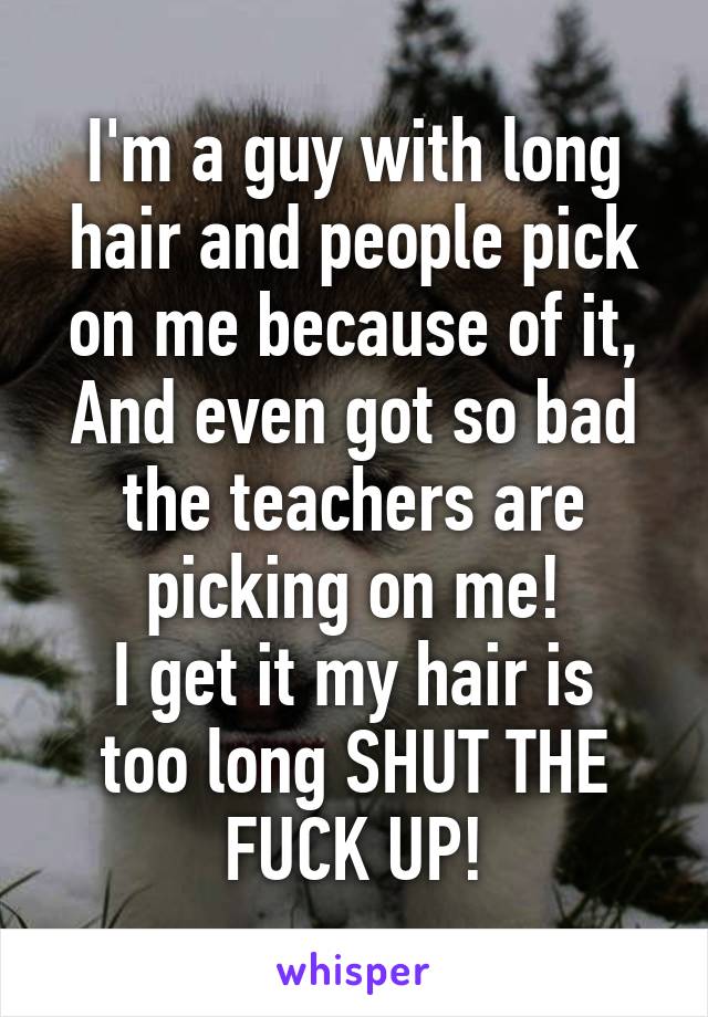 I'm a guy with long hair and people pick on me because of it, And even got so bad the teachers are picking on me!
I get it my hair is too long SHUT THE FUCK UP!