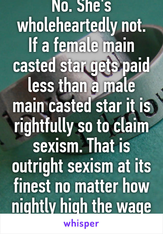 No. She's wholeheartedly not. If a female main casted star gets paid less than a male main casted star it is rightfully so to claim sexism. That is outright sexism at its finest no matter how nightly high the wage is. It's unequal. 