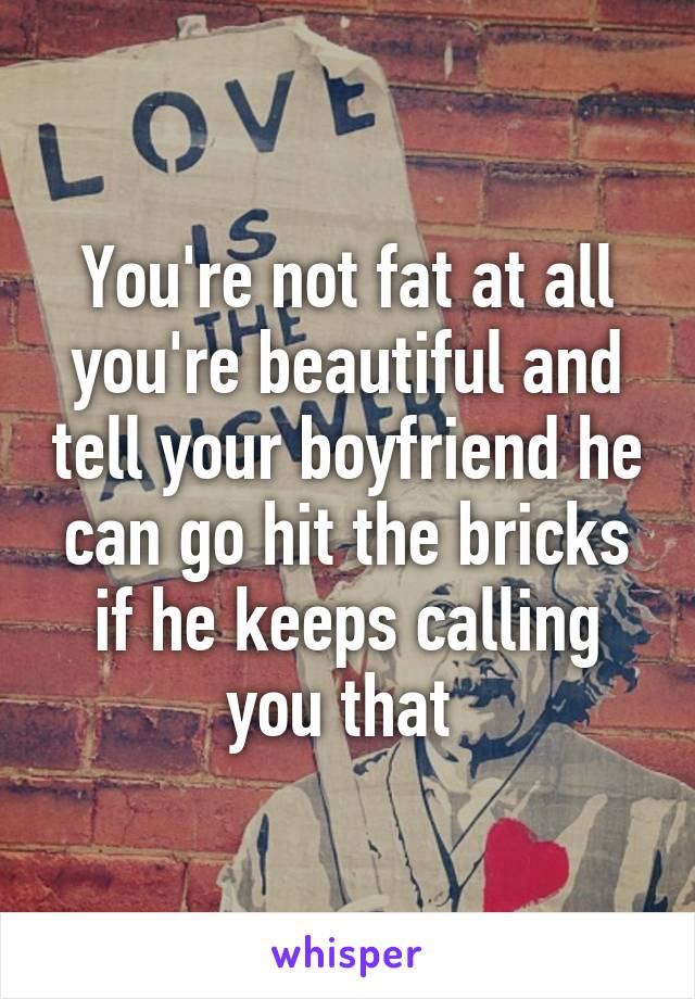 You're not fat at all you're beautiful and tell your boyfriend he can go hit the bricks if he keeps calling you that 