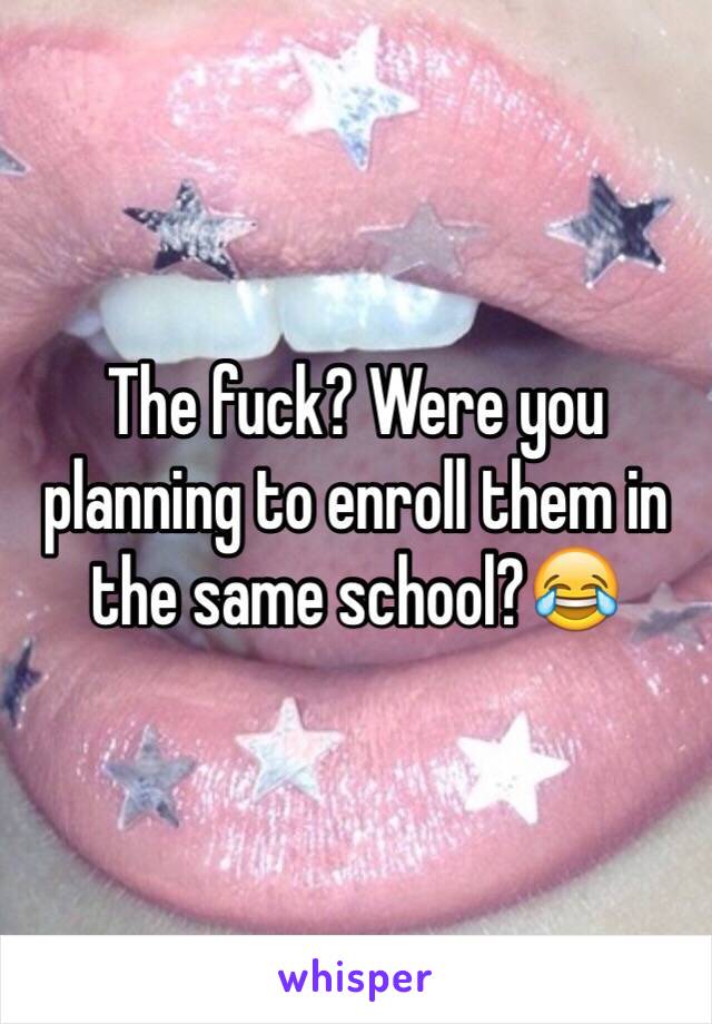 The fuck? Were you planning to enroll them in the same school?😂