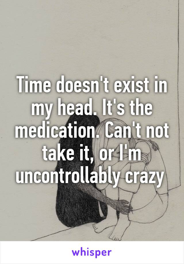 Time doesn't exist in my head. It's the medication. Can't not take it, or I'm uncontrollably crazy 