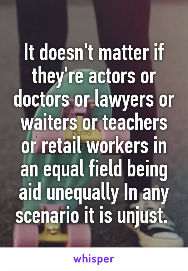 It doesn't matter if they're actors or doctors or lawyers or waiters or teachers or retail workers in an equal field being aid unequally In any scenario it is unjust. 