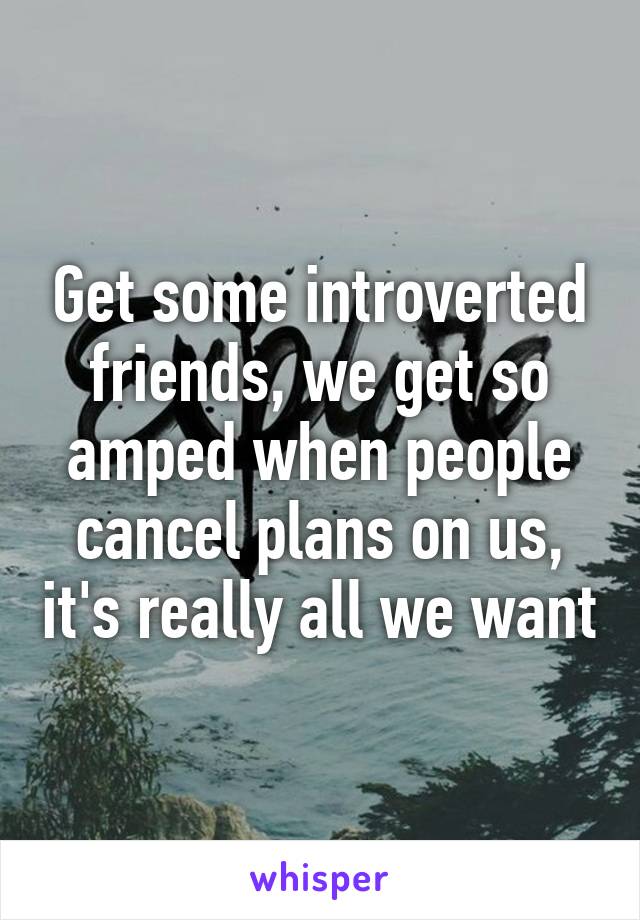 Get some introverted friends, we get so amped when people cancel plans on us, it's really all we want