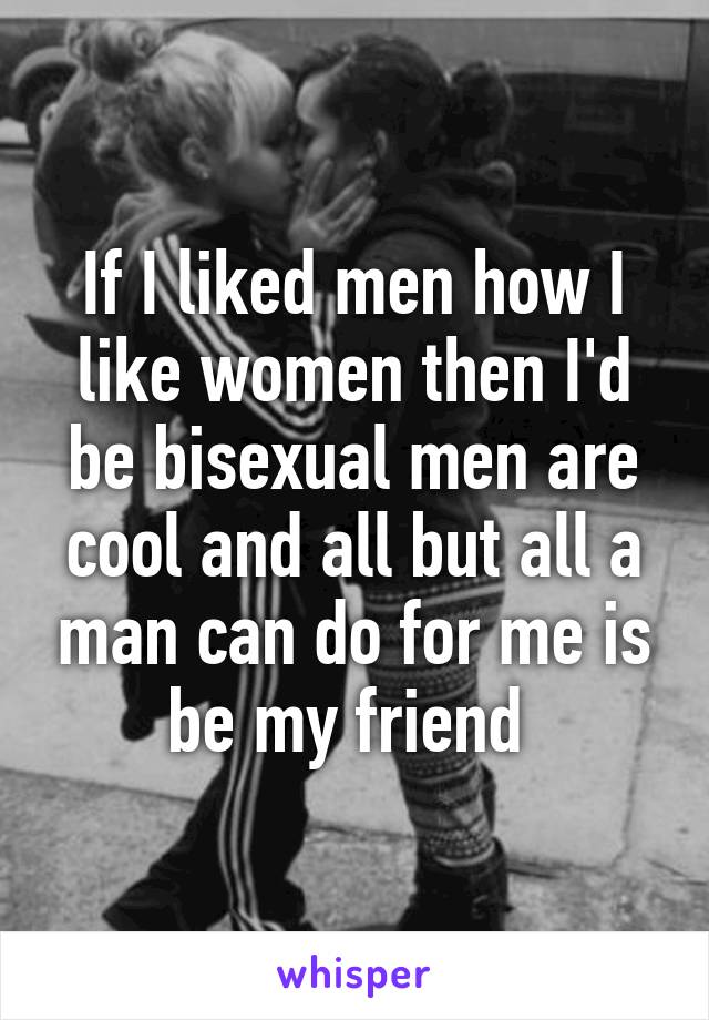 If I liked men how I like women then I'd be bisexual men are cool and all but all a man can do for me is be my friend 