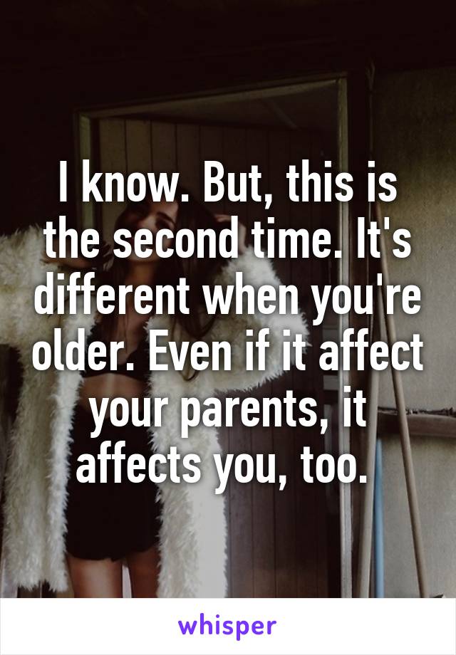 I know. But, this is the second time. It's different when you're older. Even if it affect your parents, it affects you, too. 
