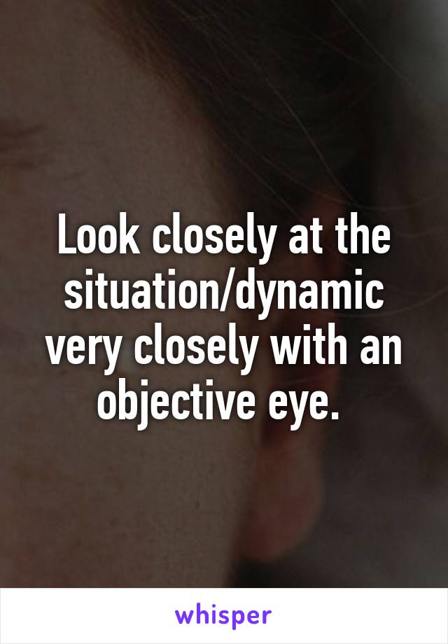 Look closely at the situation/dynamic very closely with an objective eye. 